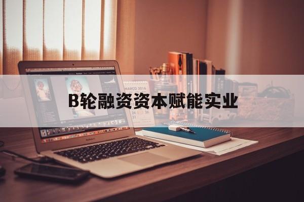 德令哈市B轮融资资本赋能实业(b轮融资公司值得工作吗)